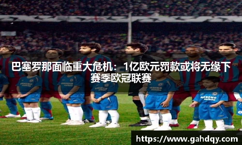 巴塞罗那面临重大危机：1亿欧元罚款或将无缘下赛季欧冠联赛