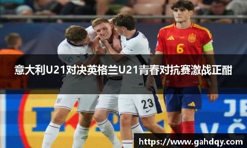 意大利U21对决英格兰U21青春对抗赛激战正酣