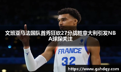 文班亚马法国队首秀狂砍27分战胜意大利引发NBA球探关注
