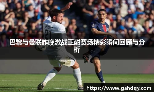 巴黎与曼联昨晚激战正酣赛场精彩瞬间回顾与分析